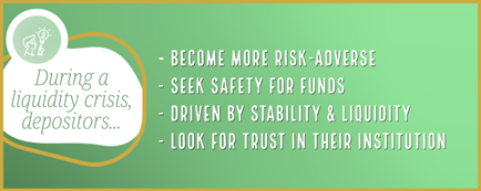 During a liquidity crisis, depositors become more risk-adverse, seek safety for their funds, are driven by stability and liquidity, and look for trust in their institution.